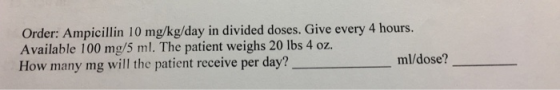 Order: Ampicillin 10 mg/kg/day in divided doses. Give every 4 hours. Available 100 mg/5 ml. The patient weighs 20 lbs 4 oz. How many mg will the patient receive per day? ml/dose?