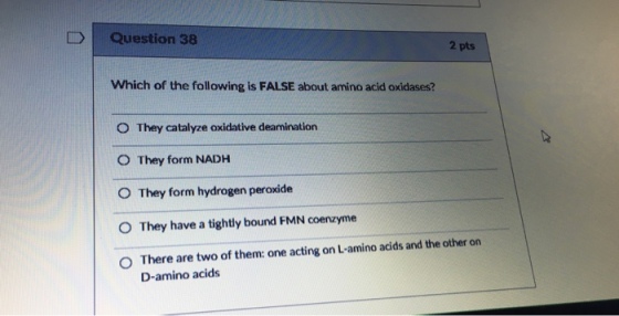 I 1 Question 38 2 pts Which of the following is FALSE about amino acid oxidases? O They catalyze oxidative deamination O They form NADH They form hydrogen peroxide O They have a tightly bound FMN coenzyme 0 There are two of them: one acting on L-amino acids and the other on D-amino acids