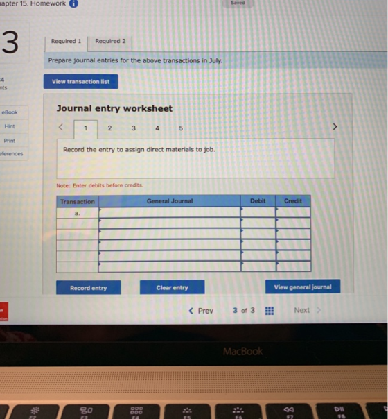 apter 15. Homework i 3 Required 1 Required 2 Prepare journal entries for the above transactions in July. View transaction list nts Journal entry worksheet eBook Hint Print Record the entry to assign direct materials to job. ferences Note: Enter debits before credits. Transaction General Journal Debit Credit a. Record entry Clear entry View general journal KPrev3 of 3 Next MacBoolk 20 Dl