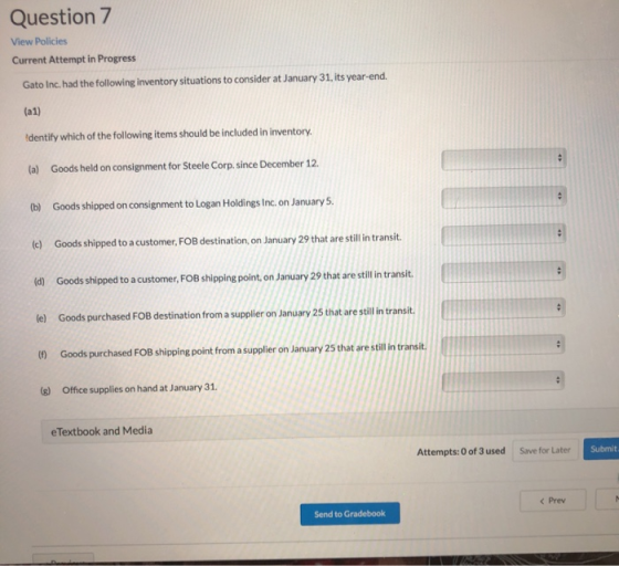 Question 7 View Policies Current Attempt in Progress Gato Inc. had the following inventory situations to consider at January