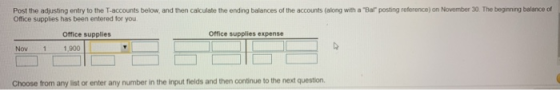 Post the adjusting entry to the T.accounts below, and then calculate the ending balances of the accounts (along with a Bar posting reterence) on November 30. The begning balance of Office supplies has been entered for you Office supplies Office supplies expense Nov 1 1,900 Choose from any list or enter any number in the input fields and then continue to the next question