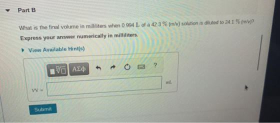 Part B What is the final volume in milliliters when 0.994 L of a 42.3 % (m/v) solution is diluted to 24.1 % (m/v)? Express yo