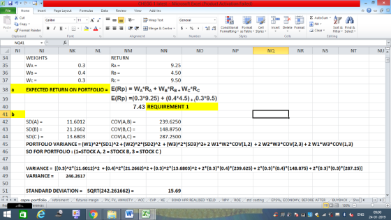 Home nert Page Layout Formulas Data Review View dd-Ins Cut Σ AutoSum ー E ゴWrap Text General aCopy в 1 프 . Ej-., Δ. : rーー 逻锂函Merge & Center. $, % , 弼,8 Conditional Format eCell Insert Delete Format Paste Sort &Find & 2 ClearFe Select Edting Format Painter Formatting, as Table w styles. Styles ▼ ㆆ ▼ Clipboard NQ41 NI Font Alignment Number Cells NJ NK NL NM NO NP Na NR NS NT 34 35 36 37 38 a 39 40 41 b 42 43 WEIGHTS RETURN 0.3 0.4 0.3 9.25 4.50 9.50 WB E(Rp)=WA*Ra+WB*RB+We*Rc E(Rp) (0.3*9.25) + (0.4*4.5) 0.3*9.5) EXPECTED RETURN ON PORTFOLIO= 7.43 REQUIREMENT 1 SD(A)- SD(B) = SD(C) = PORTFOLIO VARIANCES (W1)2(SD1)^2 + (W2)2(SD2)^2 + (W3)2(SD3)^2+ 2 w1*w2*cov(1,2) + 2 w2キw3キcov(2,3) + 2 wl*W3°COV( 1.3) SO FOR PORTFOLIO: (1-STOCK A, 2 -STOCK B, 3 STOCK C) 11.6012 21.2662 13.6803 COV(A,B)- COV(B,C) COV(A,C)- 239.6250 148.8750 287.2500 45 46 47 48 49 50 51 VARIANCE= [(0.3)^2*(11.6012)^2 + (04)^2*(21.2662)^2+ (0.3)^2*(13.6803) 2 +2*(0.3)(0.4)(239.625) +2*(0.3)(0.4)(148.875)-2(0.3)(0.3)(287.25)) VARIANCE = 246.2617 STANDARD DEVIATION SQRT(242.261662)- 15.69 4Mcapm-portfolio retirement futures FV, ANNUITY ACC CVP KE BOND HPR REALISED YIELDNPV ROE std costi ECONOMY, BEFORE AFTER BUYBACKShel 09:00