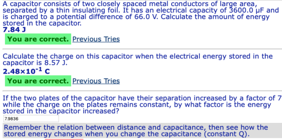 A capacitor consists of two closely spaced metal conductors of large area separated by a thin insulating foil. It has an electrical capacity of 3600.0 uF and stored in the capatcerotia difference of 66.0 V. Calculate the amount of energy 7.84 J You are correct. Previous Tries Calculate the charge on this capacitor when the electrical energy stored in the 2.48x10-1 c You are correct. Previous Tries If the two plates of the capacitor have their separation increased by a factor of 7 while the charge on the plates remains constant, by what factor is the energy 7.9836 Remember the relation between distance and capacitance, then see how the stored in the capacitor increased? stored energy changes when you change the capacitance (constant Q)