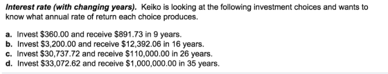 Interest rate (with changing years). Keiko is looking at the following investment choices and wants to know what annual rate of return each choice produces a. Invest $360.00 and receive $891.73 in 9 years. b. Invest $3,200.00 and receive $12,392.06 in 16 years c. Invest $30,737.72 and receive $110,000.00 in 26 years d. Invest $33,072.62 and receive $1,000,000.00 in 35 years.