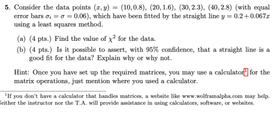 5. Consider the data points (x, y) (10,0.8), (20, 1.6), (30, 2.3), (40, 2.8) (with equal error bars ơi-0-0.06), which have been fitted by the straight line y-0.2 + 0.067x using a least squares method. (a) (4 pts.) Find the value of x2 for the data. (b) (4 pts) Is it possible to assert, with 95% confidence, that a straight line is a good fit for the data? Explain why or why not Hint: Once you have set up the required matrices, you may use a calculator] for the matrix operations, just mention where you used a calculator. 1If you dont have a calculator that handles matrices, a website like www.wolframalpha.com may help. either the instructor nor the T.A. will provide assistance in using calculators, software, or websites.