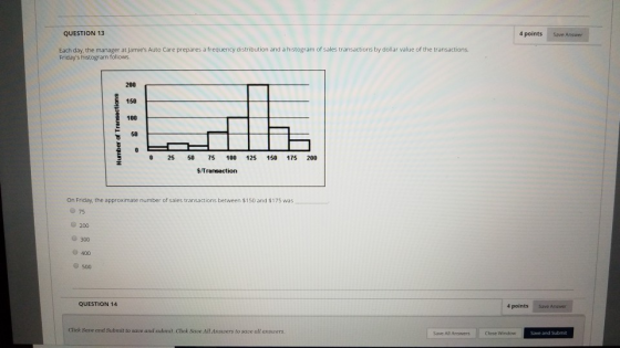 QUESTION 13 4 points Save Answer Each day, the manager at Jamies Auto Care prepares a frequency distribution and a histogram of sales transactions by dollar value of the transactions Fridays histogram follows. 200 150 100 50 0 25 50 75 100 125 150 175 200 $Transaction On Friday, the approximate number of sales transactions between $150 and $175 was 0 75 300 400 500 QUESTION 14 4 points Save Answer Save and Submit to save and submit. Cliek Save All Ansuvers to save all answers. Save All Arswers Close Window Save and Submit