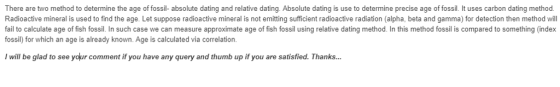 There are two method to determine the age of fossil- absolute dating and relative dating. Absolute dating is use to determine precise age of fossil. It uses carbon dating method. Radioactive mineral is used to find the age. Let suppose radioactive mineral is not emitting sufficient radioactive radiation (alpha, beta and gamma) for detection then method will fail to calculate age of fish fossil. In such case we can measure approximate age of fish fossil using relative dating method. In this method fossil is compared to something (index fossil) for which an age is already known. Age is calculated via correlation will be glad to see your comment if you have any query and thumb up if you are satisfied. Thanks...