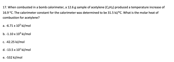 17. When combusted in a bomb calorimeter, a 12.6 g sample of acetylene (C2H2) produced a temperature increase of 16.9 °C. The