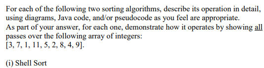 For each of the following two sorting algorithms, describe its operation in detail, using diagrams, Java code, and/or pseudocode as you feel are appropriate As part of your answer, for each one, demonstrate how it operates by showing all passes over the following array of integers: [3, 7,1, 11,5,2,8,4,9 (i) Shell Sort