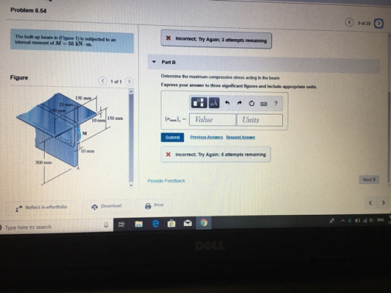 Problem 6.54 C) 9 of 20 The buil-up bean in (Figure 1) is subjected to an internal moment of M55 kN-m. X Incorrect Try Again; 3 attempts remaining Part B Determine the maximum compressive stress acting in the beam Express your answer to three significant figures and include appropriate units Figure 1 of 1 150 20 0am 150 mm Units Submit Previous Answers Request Answer 10 mm X Incorrect: Try Again; 5 attempts remaining 300 mm Provide Feedback Next > Download 8 Print Reflect in ePortfollio Type here to search