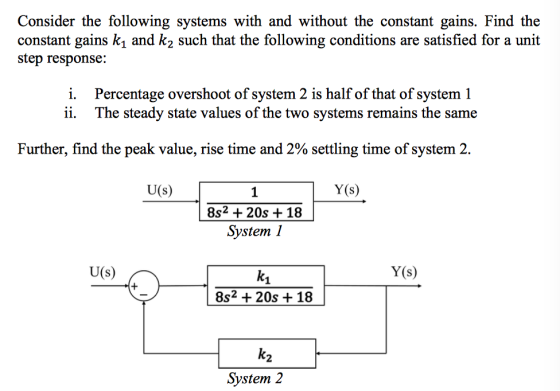 Consider the following systems with and without the constant gains. Find the constant gains k1 and k2 such that the following conditions are satisfied for a unit step response: i. Percentage overshoot of system 2 is half of that of system 1 ii. The steady state values of the two systems remains the same Further, find the peak value, rise time and 2% settling time of system 2. U(s) Y(s) 1 8s2 + 20s +18 Svstem1 U(s) Y(s) 1 8s2 + 20s + 18 2 Svstem 2