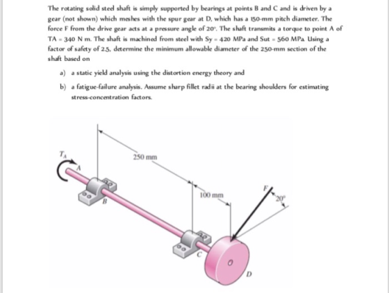 The rotating solid stedl shaft is simply supported by bearings at points B and C and is driven by a gear (not shown) which meshes with the spur gear at D, which has a 150-mm pitch diameter. The force F from the drive gear acts at a pressure angle of 20. The shaft transmits a torque to point A of TA-340 N m. The shaft is machined from steel with Sy- 420 MPa and Sut-560 MPa Using a factor of safety of 25, determine the minimum allowable diameter of the 250-mm section of the shaft based on a) a static yield analysis using the distortion energy theory and b) a fatigue-failure analysis. Assume sharp fillet radii at the bearing shoulders for estimating stress-concentration factors TA 250 mm 100 mm 20
