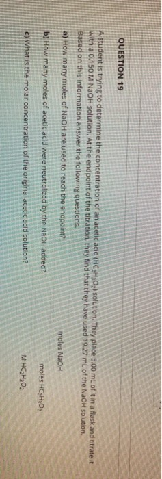 QUESTION 19 A student is trying to determine the concentration of an acetic acid (HC31,0) solution. They place 5.00 mL of it