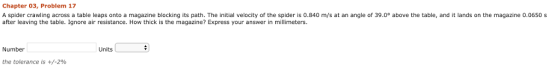 Chapter 03, Problem 17 A spider crawling across a table leaps onto a magazine blocking its path. The initial velocity of the spider is 0.840 m/s at an angle of 39.0° above the table, and it lands on the magazine 0.0650s after leaving the table. Ignore air resistance. How thick is the magazine? Express your answer in millimeters. Number Units the tolerance is +/-2%