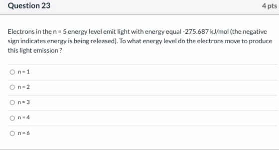 Question 23 4 pts Electrons in the n= 5 energy level emit light with energy equal -275.687 kJ/mol (the negative sign indicate