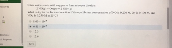 ons saved Response ed Response Nitric oxide reacts with oxygen to form nitrogen dioxide: 2 NO(g) O20g) 2 NO2 What is Kc for the forward reaction if the equilibrium concentration of NO is 0.200 M, O2 is 0.100 M, and NO2 is 0.250 M at 25°C? 8.00 x 10-2 6.41 x 10-2 12.5 15.6