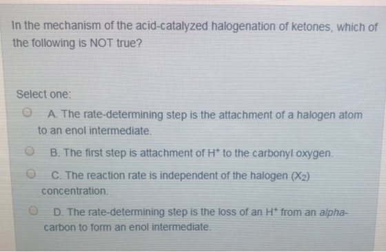 In the mechanism of the acid-catalyzed halogenation of ketones, which of the following is NOT true? Select one A. The rate-determining step is the attachment of a halogen atom to an enol intermediate. O B. The first step is attachment of Ht to the carbonyl oxygern. O C. The reaction rate is independent of the halogen (X2) concentration D. The rate-determining step is the loss of an H* from an alpha- carbon to form an enol intermediate