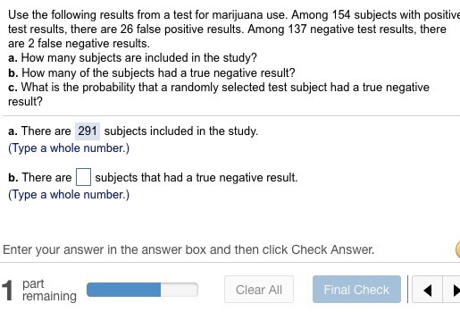 Use the following results from a test for marijuana use. Among 154 subjects with positive test results, there are 26 false positive results. Among 137 negative test results, there are 2 false negative results a. How many subjects are included in the study? b. How many of the subjects had a true negative result? c. What is the probability that a randomly selected test subject had a true negative result? a. There are 291 subjects included in the study. (Type a whole number.) b. There aresubjects that had a true negative result. (Type a whole number.) Enter your answer in the answer box and then click Check Answer. Clear All Final Check remaining