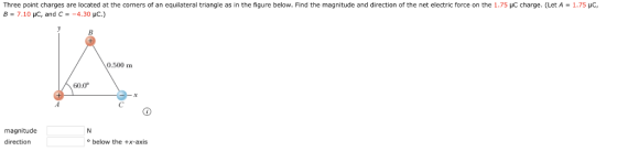 Three point charges are located at the corners of an equilateral triangle as in the figure below. Find the magnitude and direction of the net electric force on the 1.75 B-7.10 pC, and C -4.30 pC.) charge. (Let A = 1.75 pC, 0.500 m 60.0° magnitude direction below the +x-axis