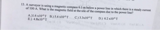 13. A surveyor is using a magnetic compass 6.1 m below a power line in which there is a steady current of 100 A. What is the magnetic field at the site of the compass due to the power line? A)1.6 x10%T B)54x10*T C)3.3x106T D) 62 x10 T 4.8x10 T
