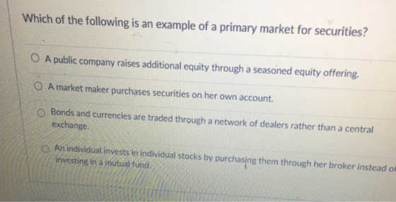 Which of the following is an example of a primary market for securities? O A public company raises additional equity through a seasoned equity offering. O A market maker purchases securities on her own account O Bonds and currencies are traded through a network of dealers rather than a central exchange O An individual invests in individual stocks by purchasing them through her broker instead of investing in a mutual fund.