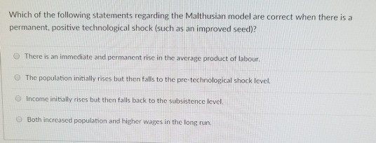 Which of the following statements regarding the Malthusian model are correct when there is a permanent, positive technological shock (such as an improved seed)? There is an immediate and permanent rise in the average product of labor. O The population initially rises but then falls to the pre technological shock level. O Income initially rises but then falls back to the subsistence level. Both increased population and higher wages in the long run.