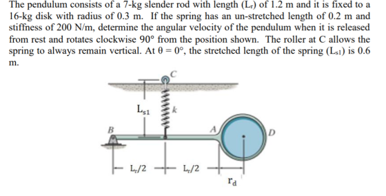 The pendulum consists of a 7-kg slender rod with length (L) of 1.2 m and it is fixed to a 16-kg disk with radius of 0.3 m. If the spring has an un-stretched length of 0.2 m and stiffness of 200 N/m, determine the angular velocity of the pendulum when it is released from rest and rotates clockwise 90° from the position shown. The roller at C allows the spring to always remain vertical. At θ-00, the stretched length of the spring (L) is 0.6 m. si ra