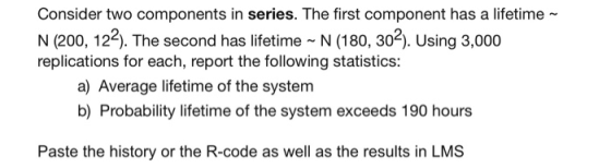 Consider two components in series. The first component has a lifetime~ N (200, 12). The second has lifetime N (180, 302). Using 3,000 replications for each, report the following statistics: a) Average lifetime of the system b) Probability lifetime of the system exceeds 190 hours Paste the history or the R-code as well as the results in LMS