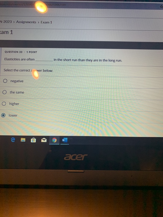 -2023 » Assignments > Exam 1 am 1 QUESTION 33. 1 POINT Elasticities are often in the short run than they are in the long run.