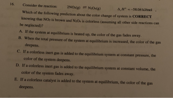 16. Consider the reaction: 2NO2(g) = N204(g) 4,Hº = -58.04 kJ/mol. Which of the following prediction about the color change o