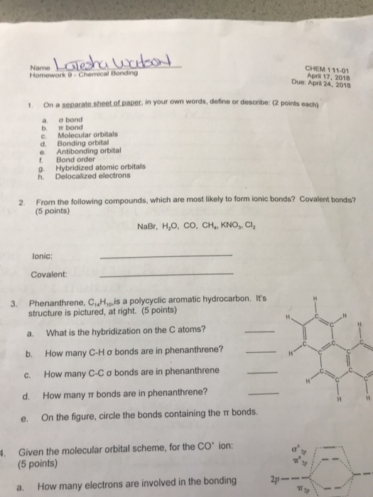 Name Homework 9 Chemical Bonding CHEM 111-01 April 17, 2018 Due: April 24, 2018 1. On a separate sheet of paper in your own words, define or describe: (2 points each) a. ?bond b. Tr bond c. Molecular orbitals d. Bonding orbital e. Antibonding orbital . Bond order g. Hybridized atomic orbitals h. Delocalized electrons 2. From the following compounds, which are most likely to form ionic bonds? Covalent bonds? (5 points) NaBr, H2O, ??, ??,, KNo,Cl2 onic: Covalent 3. Phenanthrene, C,Hyois a polycyclic aromatic hydrocarbon. Its structure is pictured, at right. (5 points) a. What is the hybridization on the C atoms? b. How many C-H ? bonds are in phenanthrene? C. How many C-C ? bonds are in phenanthrene d. How many bonds are in phenanthrene? On the figure, circle the bonds containing the ? bonds. . Given the molecular orbital scheme, for the CO ion (5 points) a. How many electrons are involved in the bonding 2p-