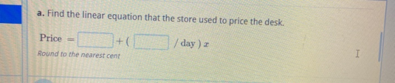 a. Find the linear equation that the store used to price the desk. Price + /day) a Round to the nearest cent I