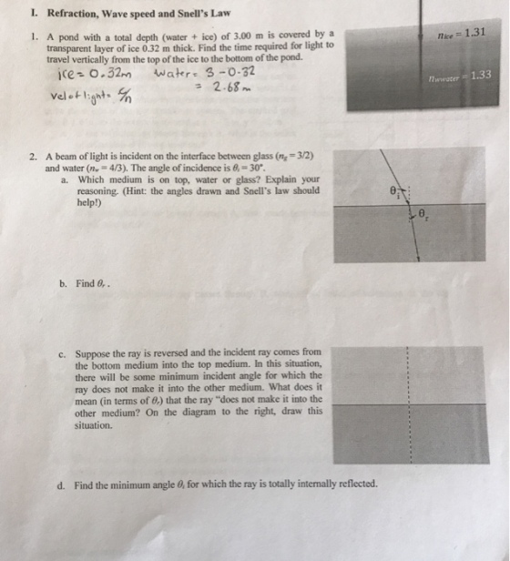Refraction, Wave speed and Snells Law i. A pond with a total depth (water ice) of 3.00 m is covered by a transparent layer of ice 0.32 m thick. Find the time required for light to travel vertically from the top ofthe ice to the bottom of the pond. ice- o 32,n Wate 3-0.32 2.68 m 2. A beam of light is incident on the interface between glass (nr 32) and water (nr 43). The angle of incidence is 6, 30. a. Which medium is on top, water or glass? Explain your reasoning. (Hint: the angles drawn and Snells law should help!) b. Find 0,. c. Suppose the ray is reversed and the incident ray comes from the bottom medium into the top medium. In this situation, there will be some minimum incident angle for which the ray does not make it into the other medium. What does it mean (in terms of 0) that the ray does not make it into the other medium? On the diagram to the right, draw this situation. d. Find the minimum angle for which the ray is totally internally reflected. nice 1.31 nwnwater 1.33