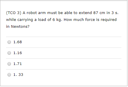 (TCO 3) A robot arm must be able to extend 87 cm in 3 s. while carrying a load of 6 kg. How much force is required in Newtons