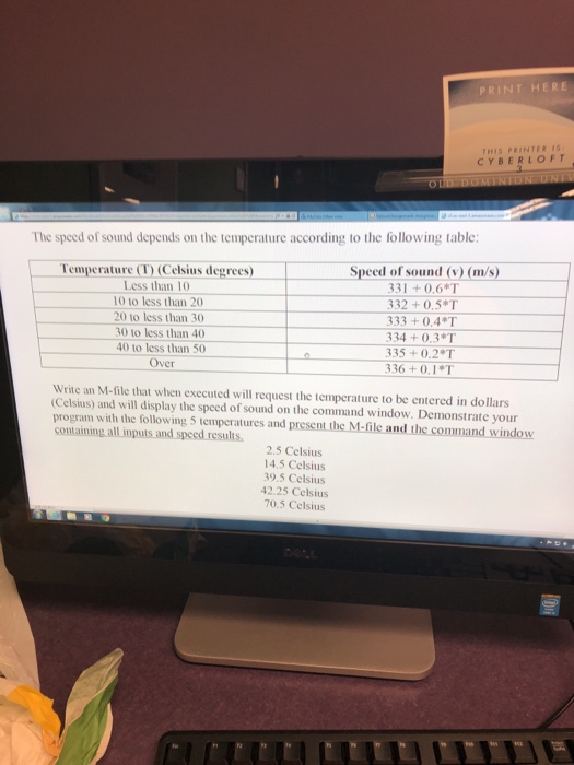 PRINT HERE HIS PRINTER IS CYBERLOFT The speed of sound depends on the temperature according to the following table Speed of sound (v (m/s) 331 +0.61 332 +0.5*T 333+0.4*T 334+0.3*T 335 +0.2T 336 +0.1*T Temperature (T) (Celsius degrees) 1 Less than 10 10 to less than 20 20 to less than 30 30 to less than 40 40 to less than 50 Over Write an M-file that when executed will request the temperature to be entered in dollars (Celsius) and will display the speed of sound on the command window. Demonstrate your program with the following 5 temperatures and present the M-file and the command window containing all inputs and speed results. 2.5 Celsius 14.5 Celsius 39.5 Celsius 42.25 Celsius 70.5 Celsius