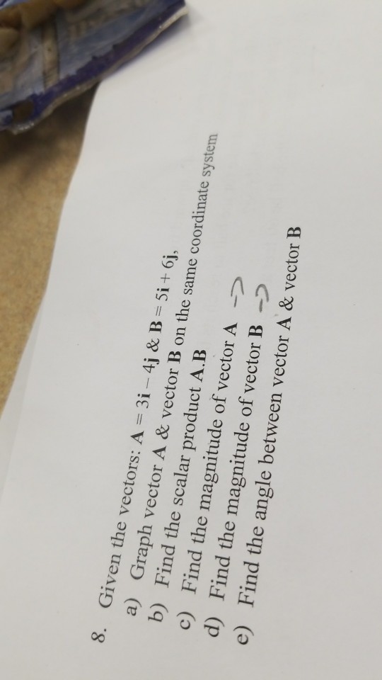 8. Given the vectors: A 3i -4j & Bi+ 6j, a) Graph vector A & vector B on the same coordinate system b) Find the scalar product A.B c) Find the magnitude of vector A d) Find the magnitude of vector B- e) Find the angle between vector A & vector B