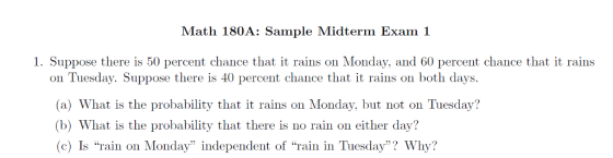Math 180A: Sample Midterm Exam 1 1. Suppose there is 50 percent chance that it rains on Monday, and 60 percent chance that it rains ou Tueday. Suppose there is 40 pnt chhauce hat raob (a) What is the probability that it rains on Monday, but not on Tuesday? (b) What is the probability that there is no rain on either day? (c) Is rain on Monday independent of rain in Tuesday? Why? n days.