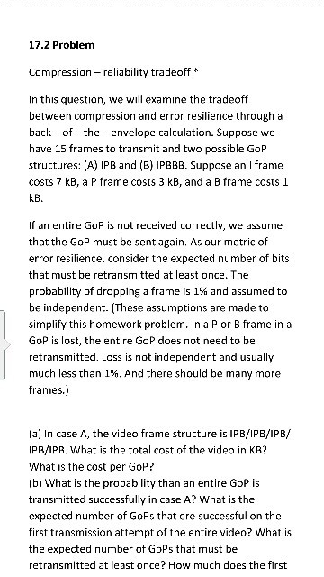 17.2 Problem Compression - reliability tradeoff* In this question, we will examine the tradeoff between compression and error resilience through a back - of- the - envelope calculation. Suppose we have 15 frames to transmit and two possible GOP structures: (A) IPB and (B) IPBBB. Suppose an I frame costs 7 kB, a P frame costs 3 kB, and a B frame costs 1 kB If an entire GoP is not received correctly, we assume that the GoP must be sent again. As our metric of error resilience, consider the expected number of bits that must be retransmitted at least once, The probability of dropping a frame is 1% and assumed to be independent. (These assumptions are made to simplify this homework problem. In a P or B frame in a GoP is lost, the entire GoP does not need to be retransmitted. Loss is not independent and usually much less than 1%. And there should be many more frames.) (a) In case A, the video frame structure is IPB/IPB/IPB/ IPB/IPB. What is the total cost of the video in KB? What is the cost per GoP? (b] What is the probability than an entire GoP is transmitted successfully in case A? What is the expected number of GoPs that ere successful on the first transmission attempt of the entire video? What is the expected number of GoPs that must be retransmitted at least once? How much does the first