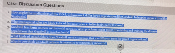 Case Discussion Questions ow might the implications of the P-O-L-Cframework differ for an organization like Goodwill Industries versus a firm like tarbucks? 2. What mana l roles are likely to be of the most value to individual 3- will has found success in the social services. What proble t from hiring and training the d opulations that Goodwill is involved with? 4- 5 Why do you think Goodwill beli oodwill need to manage that are different from for-profit organizations? ieves it necessary to continually innovate