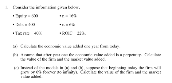 1. Consider the information given below. • Equity = 600 • r = 16% • Debt = 400 •r, = 6% • Tax rate = 40% • ROIC = 22%. (a) Ca