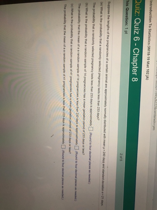 usparteslid 194526222& centerwinsyes Introduction To Statistics (W118-19 Mat 102 JA) Quiz: Quiz 6 - Chapter 8 his Question: 1 pt 2 of 5 the lengths of the pregnancies of a certain animal are approximately normally distributed with mean-240 day and standard deviation ơ 21 days. (a) What is the probability that a randomly selected pregnancy lasts less than 233 days? The probability that a randomly selected pregnancy lasts less than 233 days is approximately Round to four decimal places as needed) (b) What is the probability that a random sample of 14 pregnancies has a mean gestation The probability that the mean of a a random sample of 14 pregnancies is less than 233 days is approximately (Round to four decimal places as (c) What is the probability that a random sample of 41 pregnancies has a mean gestation period of 233 days or less? The probability that the mean of a a random sample of 41 pregnancies is less than 233 days is approximately(Round to tour decimal places as needed) period of 233 days or less? needed.)