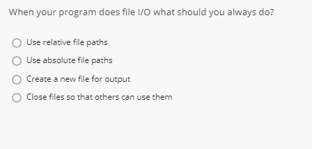 When your program does file l/O what should you always do? O Use relative file paths O Use absolute file paths Create a new file for outout O Close files so that others can use them