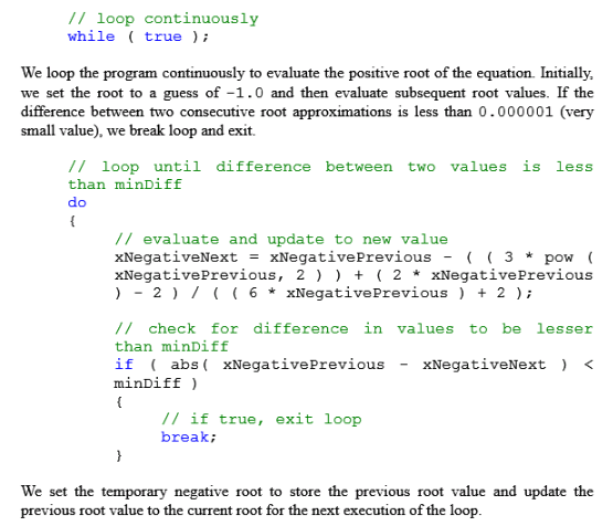 /I loop continuously while true We loop the program continuously to evaluate the positive root of the equation Initially, we set the root to a guess of -1.0 and then evaluate subsequent root values. If the difference between two consecutive root approximations is less than 0.000001 (very small value), we break loop and exit. // loop until difference between two values is less than minDiff // evaluate and update to new value xNegativeNextxNegativePrevious-3 pow xNegativePrevious, 2 2 * xNegativePrevious ) - 2 /6xNegativePrevious 2 // check for difference in values to be lesser than minDiff if abs xNegativePreviousXNegativeNext < minDiff) // if true, exit loop break; We set the temporary negative root to store the previous root value and update the previous root value to the current root for the next execution of the loop