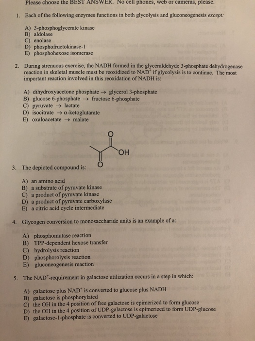 Please choose the BEST ANSWER. No cell phones, web or cameras, please. 1. Each of the following enzymes functions in both glycolysis and gluconeogenesis except: A) 3-phosphoglycerate kinase B) aldolase C) enolase D) phosphofructokinase-1 E) phosphohexose isomerase During strenuous exercise, the NADH formed in the glyceraldehyde 3-phosphate dehydrogenase reaction in skeletal muscle must be reoxidized to NAD if glycolysis is to continue. The most important reaction involved in this reoxidation of NADH is: 2. A) dihydroxyacetone phosphate> glycerol 3-phosphate B) glucose 6-phosphate-fructose 6-phosphate C) pyruvatelactate D) isocitrate →α-ketoglutarate E) oxaloacetate malate он 3. The depicted compound is: A) an amino acid B) a substrate of pyruvate kinase C) a product of pyruvate kinase D) a product of pyruvate carboxylase E) a citric acid cycle intermediate 4. Glycogen conversion to monosaccharide units is an example of a: A) phosphomutase reaction B) TPP-dependent hexose transfer C) hydrolysis reaction D) phosphorolysis reaction E) gluconeogenesis reaction 5. The NAD -requirement in galactose utilization occurs in a step in which: A) galactose plus NAD is converted to glucose plus NADH B) galactose is phosphorylated C) the OH in the 4 position of free galactose is epimerized to form glucose D) the OH in the 4 position of UDP-galactose is epimerized to form UDP-glucose E) galactose-1-phosphate is converted to UDP-galactose