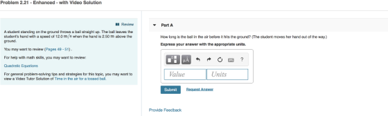 Problem 2.21-Enhanced - with Video Solution Review Part A A student standing on the ground throws a ball straight up. The ball leaves the students hand with a speed of 12.0 m/s when the hand is 2.50 m above the How long is the ball in the air before it hits the ground? (The student moves her hand out of the way.) Express your answer with the appropriate units. You may want to review (Pages 49-51) For help with math skills, you may want to review: Quadratic Equations For general problem-solving tips and strategies for this topic, you may want to Value Units view a Video Tutor Solution of Time in the air for a tossed ball. Submit Provide Feedback