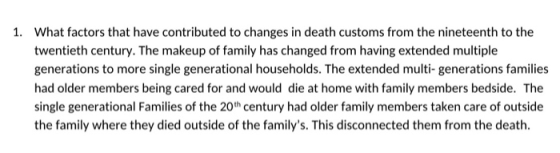 1. What factors that have contributed to changes in death customs from the nineteenth to the twentieth century. The makeup of family has changed from having extended multiple generations to more single generational households. The extended multi- generations families had older members being cared for and would die at home with family members bedside. The single generational Families of the 20th century had older family members taken care of outside the family where they died outside of the familys. This disconnected them from the death