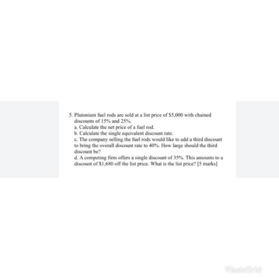 5. Plutonium fuel rods are sold at a list price of $5,000 with chained discounts of 15% and 25%. a. Calculate the net price o