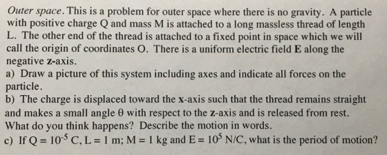 Outer space. This is a problem for outer space where there is no gravity. A particle with positive charge Q and mass M is attached to a long massless thread of length L. The other end of the thread is attached to a fixed point in space which we will call the origin of coordinates O. There is a uniform electric field E along the negative z-axis. a) Draw a picture of this system including axes and indicate all forces on the particle. b) The charge is displaced toward the x-axis such that the thread remains straight and makes a small angle θ with respect to the z-axis and is released from rest. What do you think happens? Describe the motion in words. c) If Q 105 C, L- 1 m; M 1 kg and E 10% NIC, what is the period of motion?