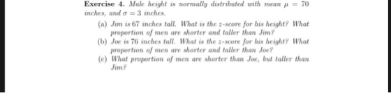 Exercise 4. Male height is normally distributed with mean 70 (a) Jim is 67 inches tall. What is the z-score for his height? What (b) Joe is 76 inches tall. What is the s-score for his height? What (c) What proportion of men are shorter than Joe, but taller than inches, and σ 3 inches. proportion of men are shorter and taller than Jim? proportion of men are shorter and taller than Joe Jim?